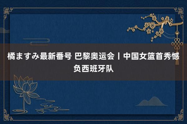 橘ますみ最新番号 巴黎奥运会丨中国女篮首秀憾负西班牙队