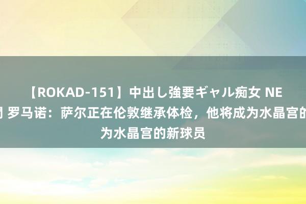 【ROKAD-151】中出し強要ギャル痴女 NEO 4時間 罗马诺：萨尔正在伦敦继承体检，他将成为水晶宫的新球员