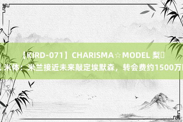 【KIRD-071】CHARISMA☆MODEL 梨々花 米体：米兰接近未来敲定埃默森，转会费约1500万欧