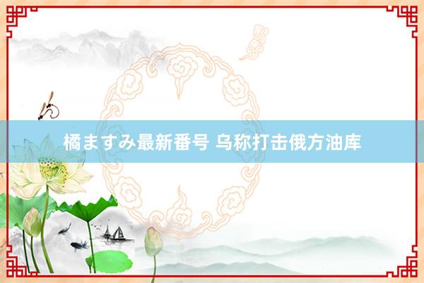 橘ますみ最新番号 乌称打击俄方油库