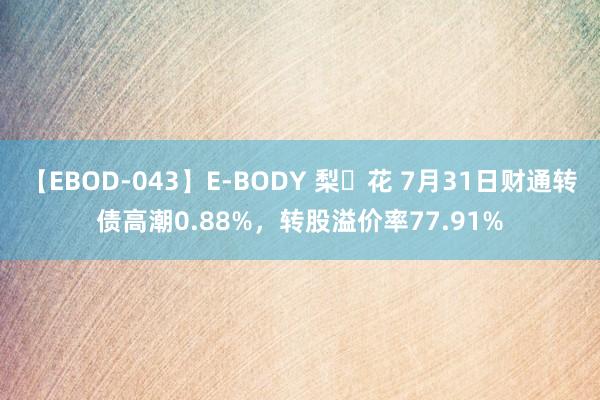 【EBOD-043】E-BODY 梨々花 7月31日财通转债高潮0.88%，转股溢价率77.91%