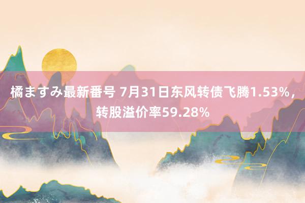 橘ますみ最新番号 7月31日东风转债飞腾1.53%，转股溢价率59.28%