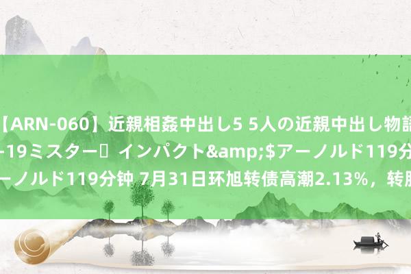 【ARN-060】近親相姦中出し5 5人の近親中出し物語</a>2008-03-19ミスター・インパクト&$アーノルド119分钟 7月31日环旭转债高潮2.13%，转股溢价率34.05%