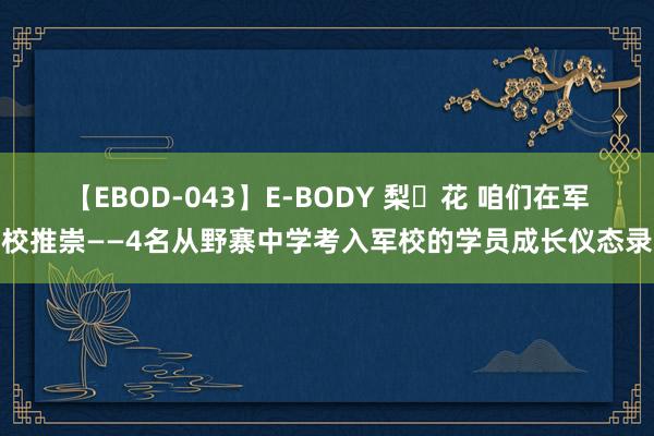 【EBOD-043】E-BODY 梨々花 咱们在军校推崇——4名从野寨中学考入军校的学员成长仪态录