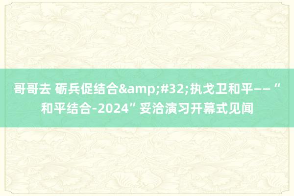 哥哥去 砺兵促结合&#32;执戈卫和平——“和平结合-2024”妥洽演习开幕式见闻