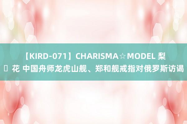 【KIRD-071】CHARISMA☆MODEL 梨々花 中国舟师龙虎山舰、郑和舰戒指对俄罗斯访谒