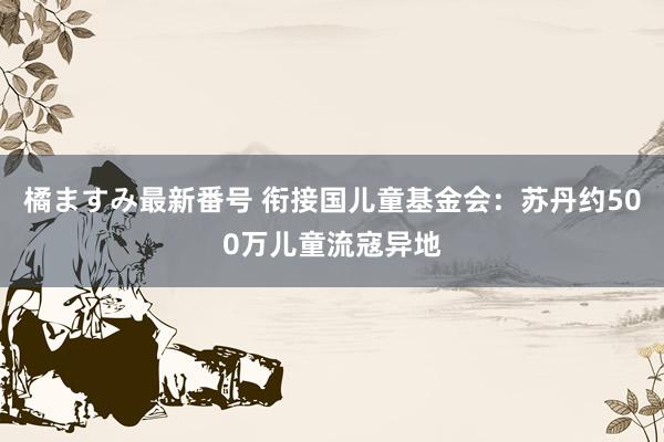 橘ますみ最新番号 衔接国儿童基金会：苏丹约500万儿童流寇异地