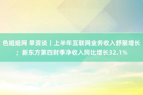 色姐姐网 早资谈｜上半年互联网业务收入舒服增长；新东方第四财季净收入同比增长32.1%