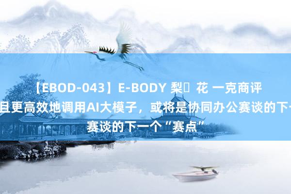 【EBOD-043】E-BODY 梨々花 一克商评｜怎样更多且更高效地调用AI大模子，或将是协同办公赛谈的下一个“赛点”