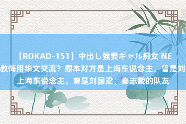 【ROKAD-151】中出し強要ギャル痴女 NEO 4時間 张本智和与教悔用华文交流？原本对方是上海东说念主，曾是刘国梁、秦志戬的队友