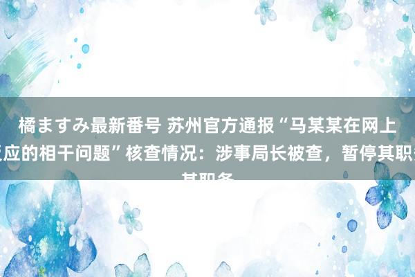 橘ますみ最新番号 苏州官方通报“马某某在网上反应的相干问题”核查情况：涉事局长被查，暂停其职务