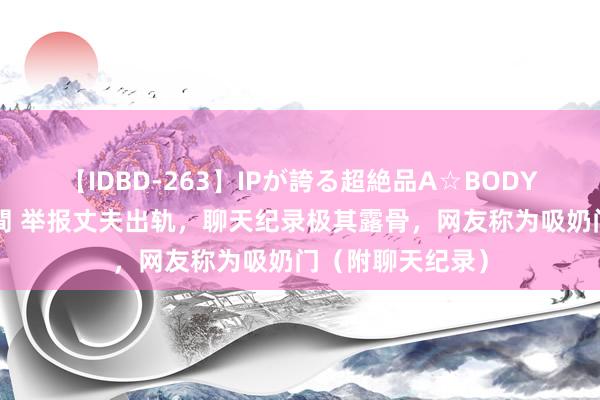 【IDBD-263】IPが誇る超絶品A☆BODYスペシャル8時間 举报丈夫出轨，聊天纪录极其露骨，网友称为吸奶门（附聊天纪录）