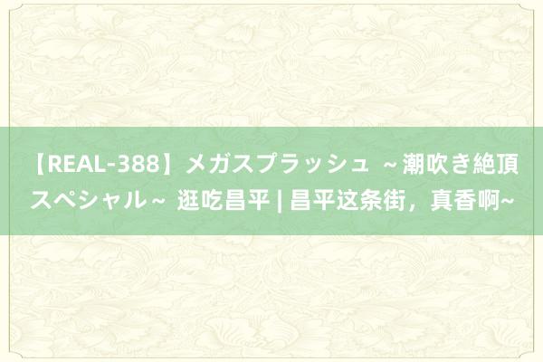 【REAL-388】メガスプラッシュ ～潮吹き絶頂スペシャル～ 逛吃昌平 | 昌平这条街，真香啊~