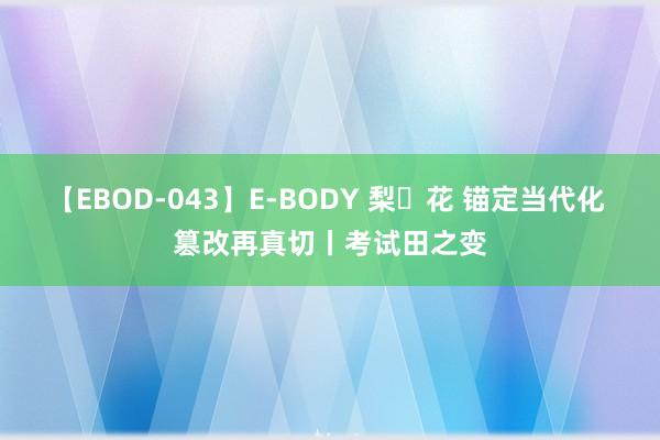 【EBOD-043】E-BODY 梨々花 锚定当代化 篡改再真切丨考试田之变