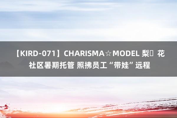 【KIRD-071】CHARISMA☆MODEL 梨々花 社区暑期托管 照拂员工“带娃”远程