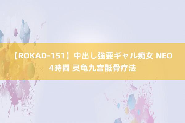 【ROKAD-151】中出し強要ギャル痴女 NEO 4時間 灵龟九宫骶骨疗法