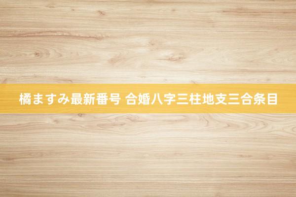 橘ますみ最新番号 合婚八字三柱地支三合条目