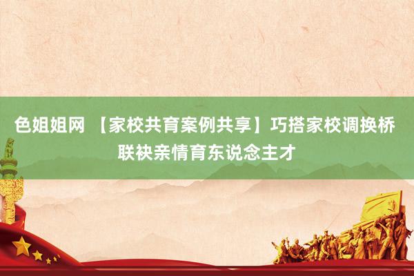 色姐姐网 【家校共育案例共享】巧搭家校调换桥 联袂亲情育东说念主才