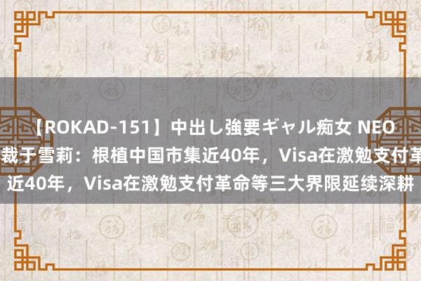 【ROKAD-151】中出し強要ギャル痴女 NEO 4時間 Visa大中华区总裁于雪莉：根植中国市集近40年，Visa在激勉支付革命等三大界限延续深耕