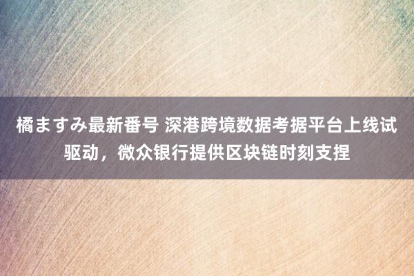 橘ますみ最新番号 深港跨境数据考据平台上线试驱动，微众银行提供区块链时刻支捏