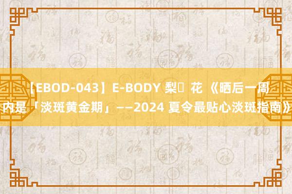 【EBOD-043】E-BODY 梨々花 《晒后一周内是「淡斑黄金期」——2024 夏令最贴心淡斑指南》