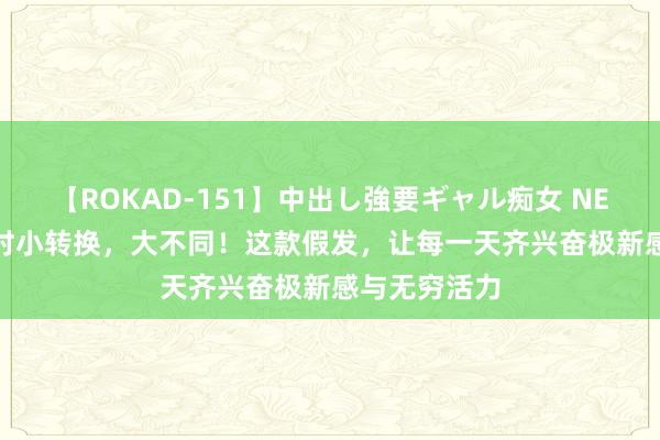 【ROKAD-151】中出し強要ギャル痴女 NEO 4時間 时时小转换，大不同！这款假发，让每一天齐兴奋极新感与无穷活力