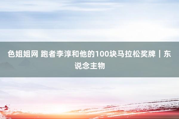 色姐姐网 跑者李淳和他的100块马拉松奖牌｜东说念主物