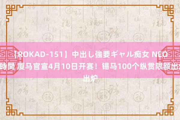 【ROKAD-151】中出し強要ギャル痴女 NEO 4時間 厦马官宣4月10日开赛！锡马100个纵贯限额出炉