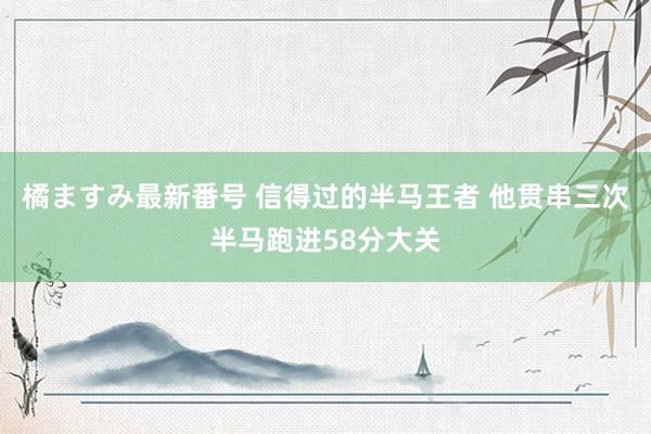 橘ますみ最新番号 信得过的半马王者 他贯串三次半马跑进58分大关