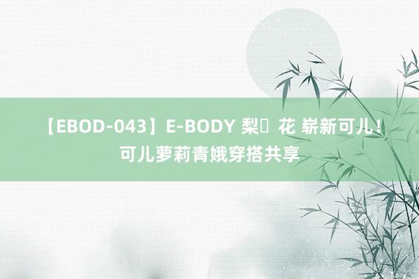 【EBOD-043】E-BODY 梨々花 崭新可儿！可儿萝莉青娥穿搭共享