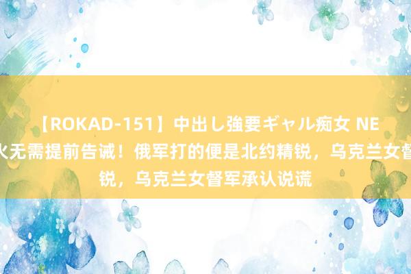 【ROKAD-151】中出し強要ギャル痴女 NEO 4時間 开火无需提前告诫！俄军打的便是北约精锐，乌克兰女督军承认说谎