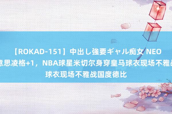 【ROKAD-151】中出し強要ギャル痴女 NEO 4時間 好意思凌格+1，NBA球星米切尔身穿皇马球衣现场不雅战国度德比