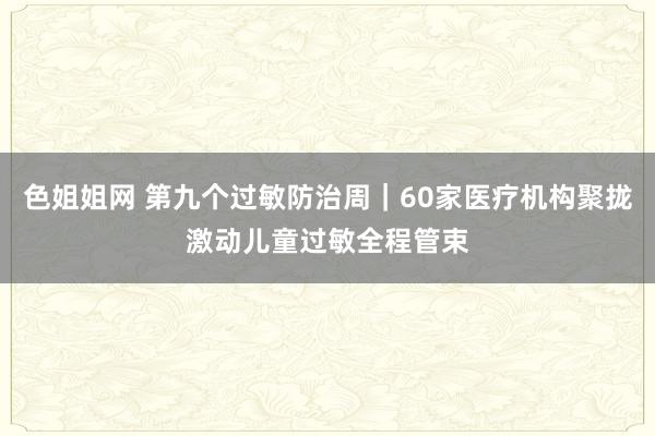 色姐姐网 第九个过敏防治周｜60家医疗机构聚拢激动儿童过敏全程管束