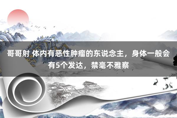 哥哥射 体内有恶性肿瘤的东说念主，身体一般会有5个发达，禁毫不雅察