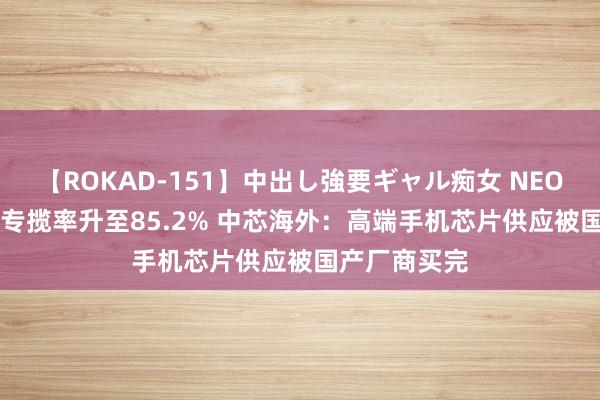 【ROKAD-151】中出し強要ギャル痴女 NEO 4時間 产能专揽率升至85.2% 中芯海外：高端手机芯片供应被国产厂商买完