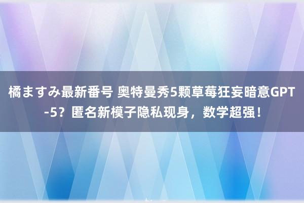 橘ますみ最新番号 奥特曼秀5颗草莓狂妄暗意GPT-5？匿名新模子隐私现身，数学超强！