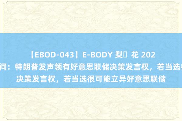 【EBOD-043】E-BODY 梨々花 2024好意思国大选最新音问：特朗普发声领有好意思联储决策发言权，若当选很可能立异好意思联储