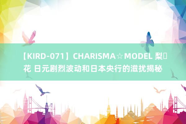 【KIRD-071】CHARISMA☆MODEL 梨々花 日元剧烈波动和日本央行的滋扰揭秘