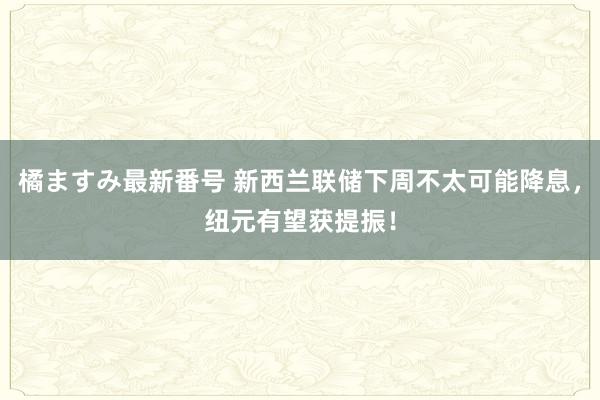 橘ますみ最新番号 新西兰联储下周不太可能降息，纽元有望获提振！