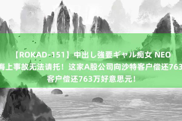 【ROKAD-151】中出し強要ギャル痴女 NEO 4時間 碰到海上事故无法请托！这家A股公司向沙特客户偿还763万好意思元！