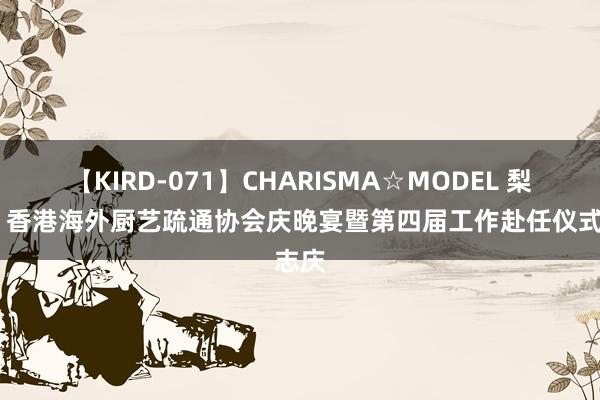 【KIRD-071】CHARISMA☆MODEL 梨々花 香港海外厨艺疏通协会庆晚宴暨第四届工作赴任仪式志庆