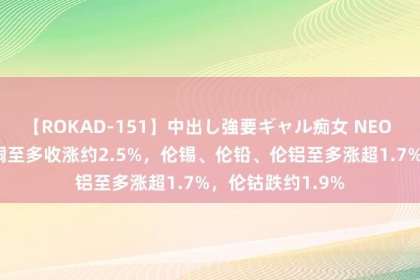 【ROKAD-151】中出し強要ギャル痴女 NEO 4時間 伦锌和伦铜至多收涨约2.5%，伦锡、伦铅、伦铝至多涨超1.7%，伦钴跌约1.9%