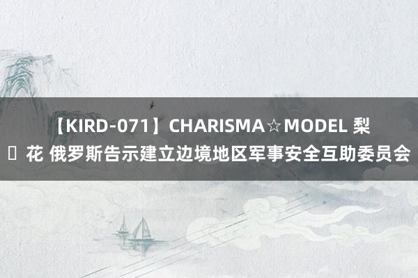 【KIRD-071】CHARISMA☆MODEL 梨々花 俄罗斯告示建立边境地区军事安全互助委员会