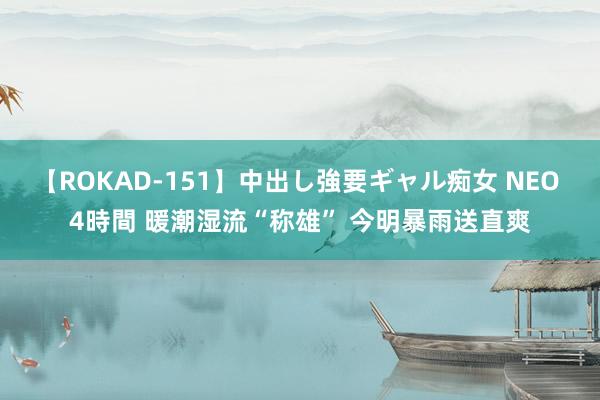 【ROKAD-151】中出し強要ギャル痴女 NEO 4時間 暖潮湿流“称雄” 今明暴雨送直爽