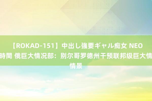 【ROKAD-151】中出し強要ギャル痴女 NEO 4時間 俄巨大情况部：别尔哥罗德州干预联邦级巨大情景