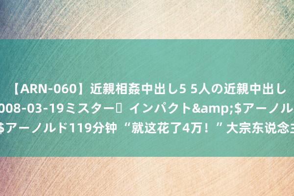 【ARN-060】近親相姦中出し5 5人の近親中出し物語</a>2008-03-19ミスター・インパクト&$アーノルド119分钟 “就这花了4万！”大宗东说念主晒账单：真没乱费钱