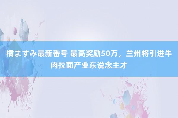 橘ますみ最新番号 最高奖励50万，兰州将引进牛肉拉面产业东说念主才