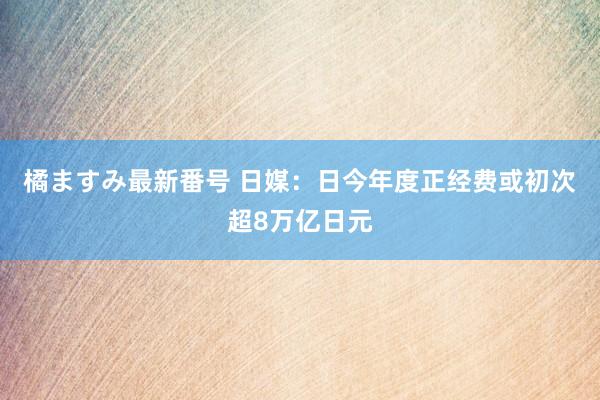 橘ますみ最新番号 日媒：日今年度正经费或初次超8万亿日元