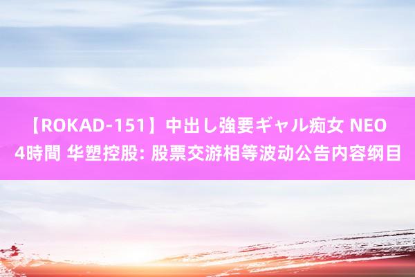 【ROKAD-151】中出し強要ギャル痴女 NEO 4時間 华塑控股: 股票交游相等波动公告内容纲目