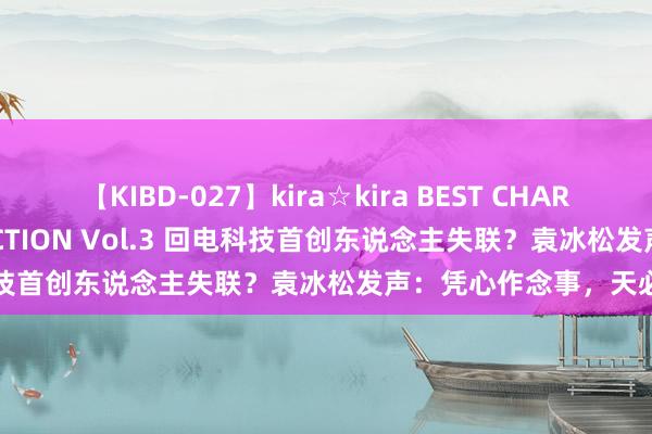 【KIBD-027】kira☆kira BEST CHARISMA☆MODEL☆COLLECTION Vol.3 回电科技首创东说念主失联？袁冰松发声：凭心作念事，天必佑之